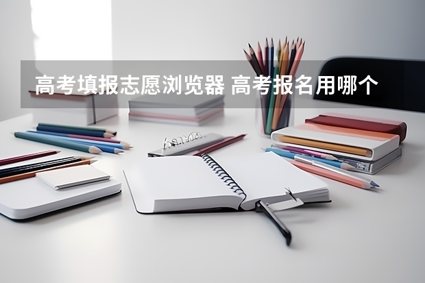 高考填报志愿浏览器 高考报名用哪个浏览器好？
