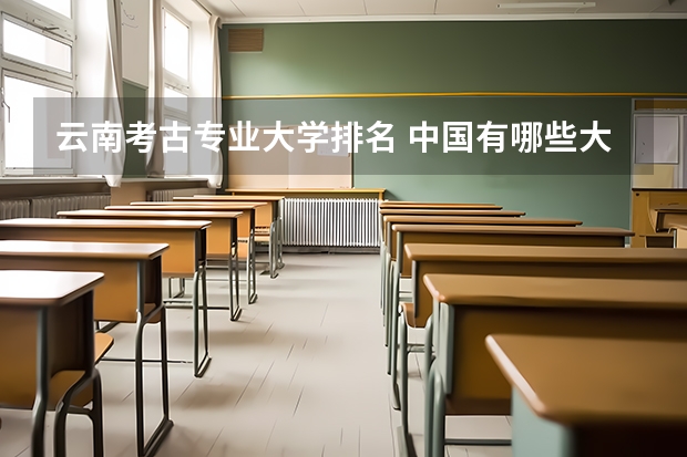 云南考古专业大学排名 中国有哪些大学有考古专业