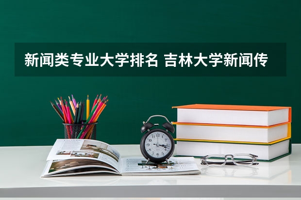 新闻类专业大学排名 吉林大学新闻传播学专业排名