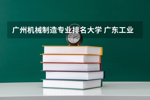 广州机械制造专业排名大学 广东工业大学王牌专业排名