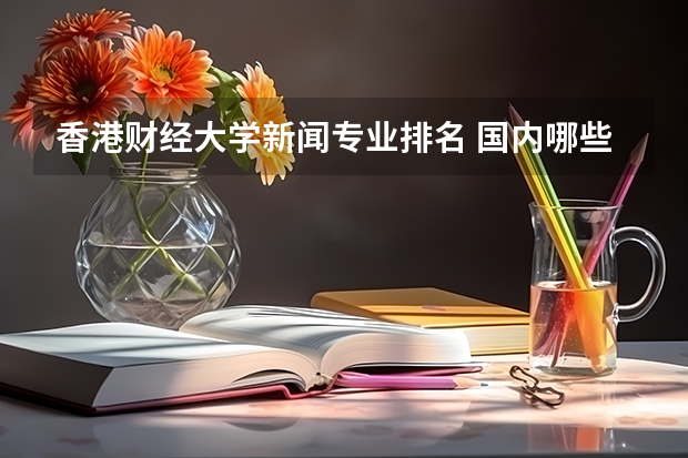 香港财经大学新闻专业排名 国内哪些大学的网络与新媒体专业比较好？