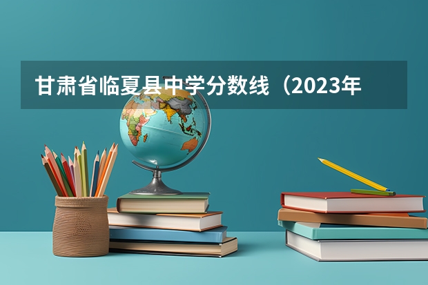 甘肃省临夏县中学分数线（2023年甘肃r段录取院校及分数线）