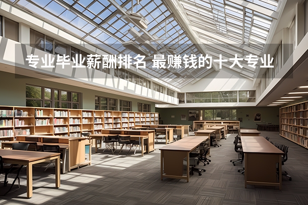 专业毕业薪酬排名 最赚钱的十大专业-薪水最高的十大专业 大学生就业十大热门专业