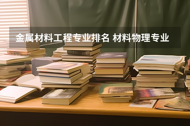 金属材料工程专业排名 材料物理专业排名 材料专业排名大学排名
