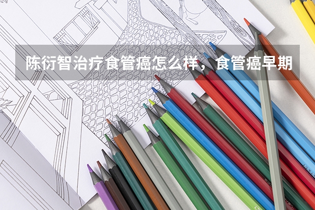 陈衍智治疗食管癌怎么样，食管癌早期都有什么症状，陈衍智在北京天健医院出诊是吗？