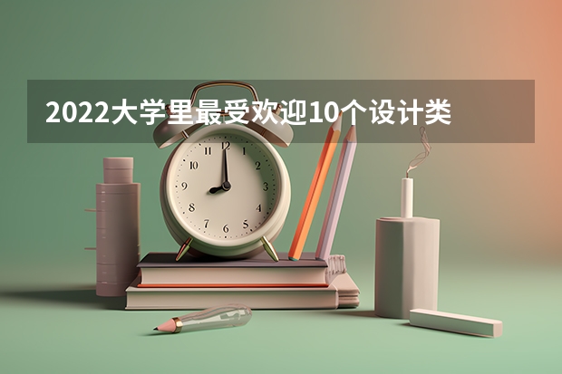 2022大学里最受欢迎10个设计类专业（不用高考的全日制大学）