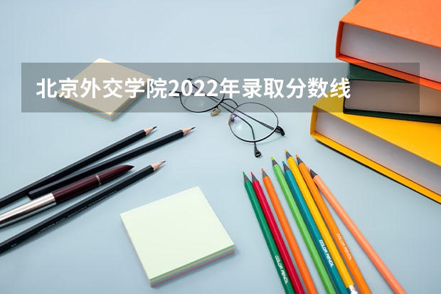 北京外交学院2022年录取分数线 中国外交学院分数线