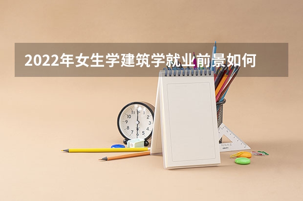 2022年女生学建筑学就业前景如何 建筑学专业好就业吗
