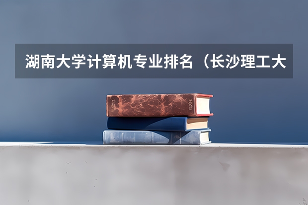 湖南大学计算机专业排名（长沙理工大学王牌专业排名）