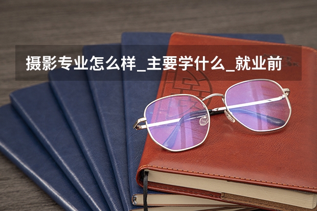 摄影专业怎么样_主要学什么_就业前景好吗
