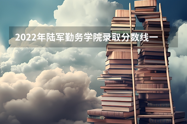 2022年陆军勤务学院录取分数线一览表(含历年) 2022陆军军医大学分数线