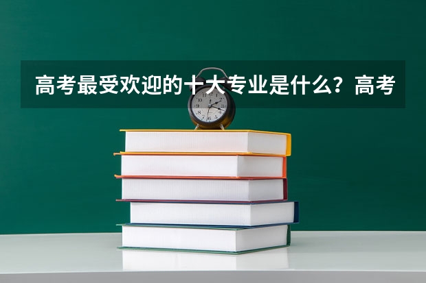 高考最受欢迎的十大专业是什么？高考志愿填报选什么专业好？