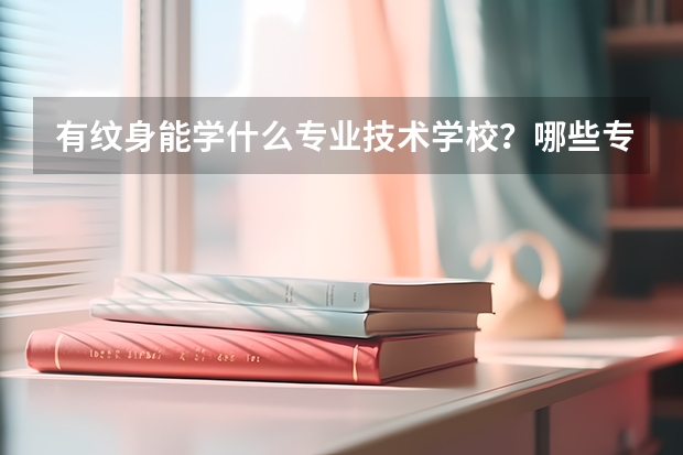 有纹身能学什么专业技术学校？哪些专业可以接受有纹身的学生？