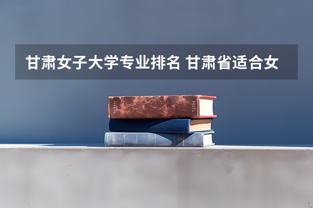 甘肃女子大学专业排名 甘肃省适合女生的高职院校
