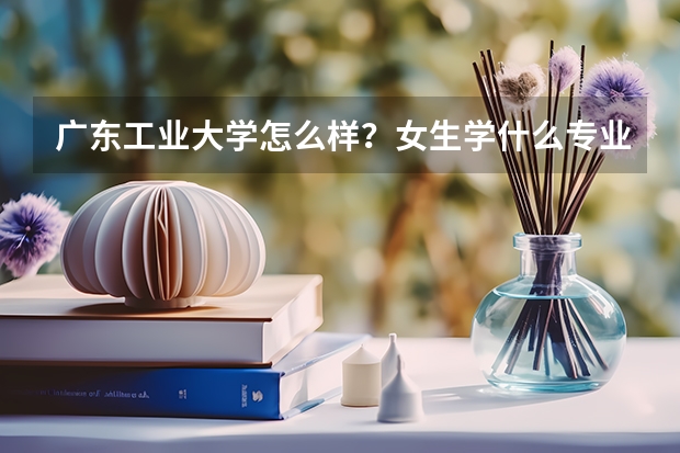 广东工业大学怎么样？女生学什么专业好？