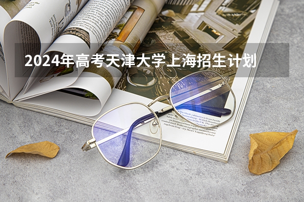 2024年高考天津大学上海招生计划