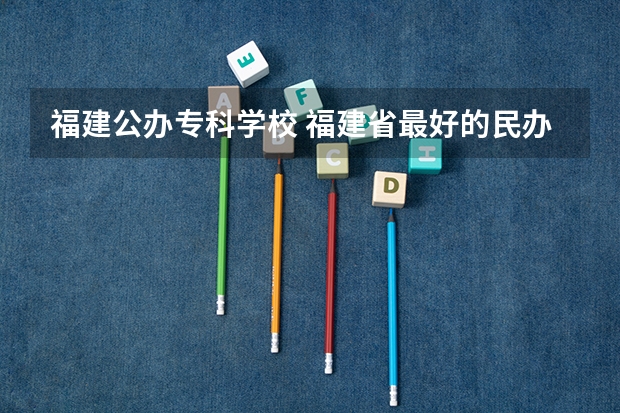福建公办专科学校 福建省最好的民办大专排名