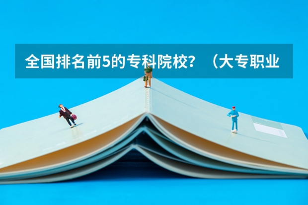 全国排名前5的专科院校？（大专职业学校排名）