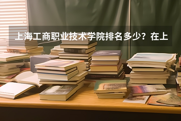 上海工商职业技术学院排名多少？在上海排第几位？怎么样好不好？