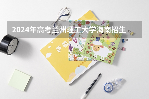 2024年高考兰州理工大学海南招生计划