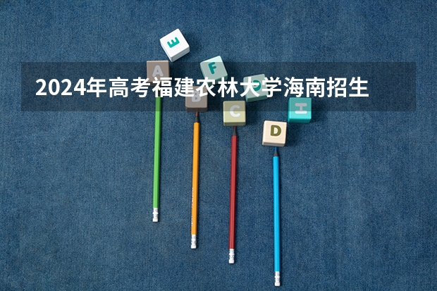 2024年高考福建农林大学海南招生计划
