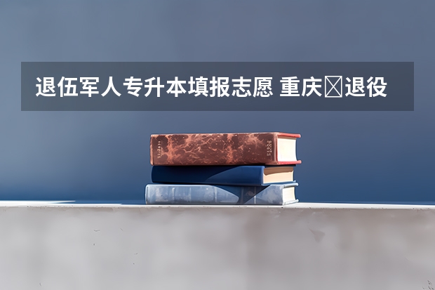 退伍军人专升本填报志愿 重庆​退役士兵专升本可以填几个志愿？