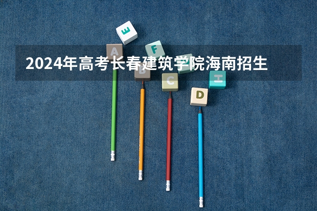 2024年高考长春建筑学院海南招生计划