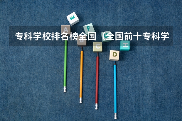 专科学校排名榜全国（全国前十专科学校排名）