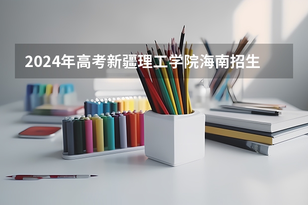 2024年高考新疆理工学院海南招生计划