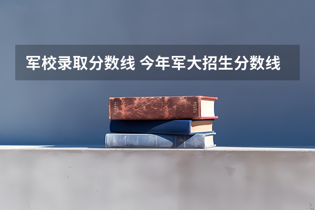 军校录取分数线 今年军大招生分数线