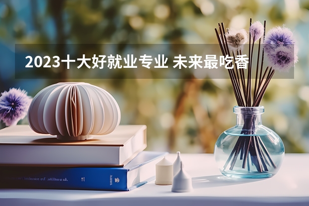 2023十大好就业专业 未来最吃香的专业 哪3个专业，未来5年都是就业绿牌专业？