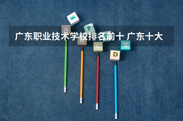 广东职业技术学校排名前十 广东十大专科学校排名