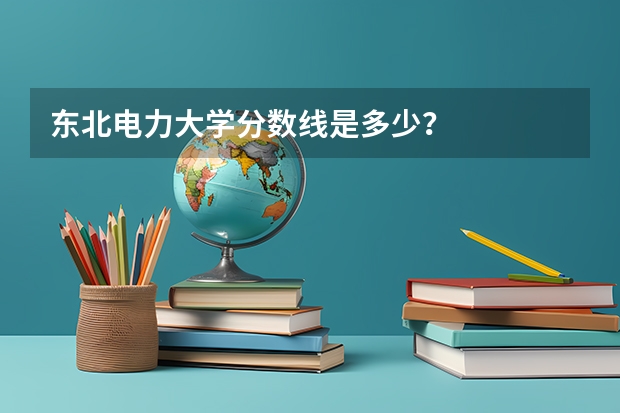 东北电力大学分数线是多少？