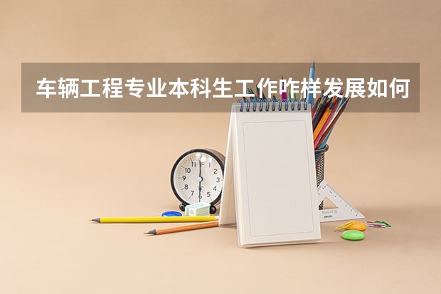 车辆工程专业本科生工作咋样发展如何?研究生的就业及发展咋样?英语学好的话要想从事这个行业的咋样