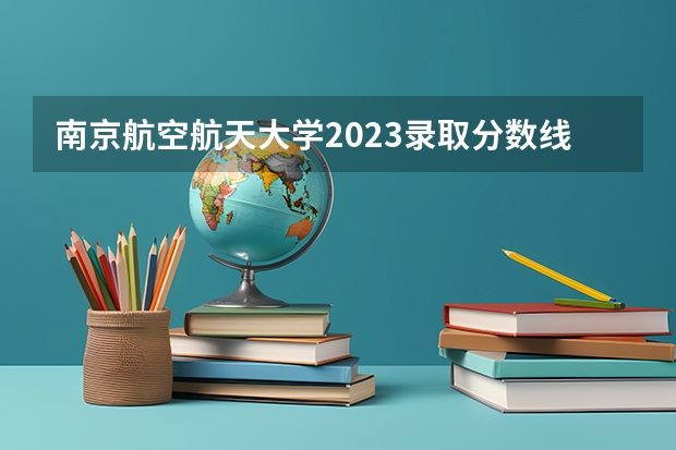 南京航空航天大学2023录取分数线是多少？