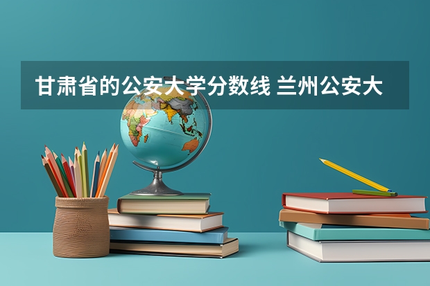 甘肃省的公安大学分数线 兰州公安大学录取分数线
