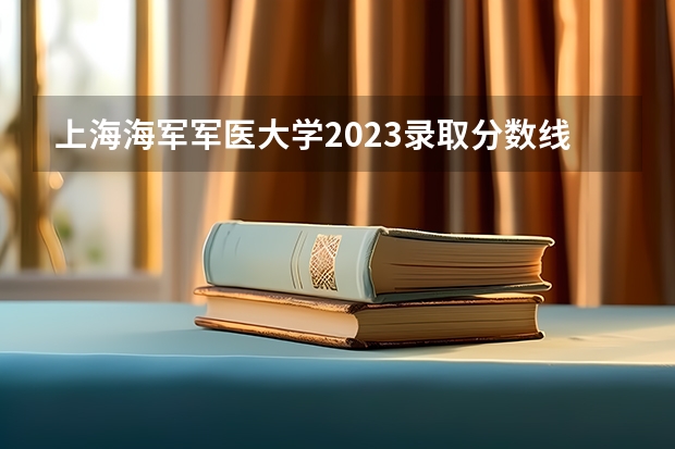 上海海军军医大学2023录取分数线 今年军大招生分数线