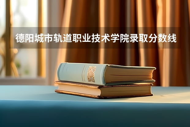 德阳城市轨道职业技术学院录取分数线（西安铁路职业技术学院分数线）