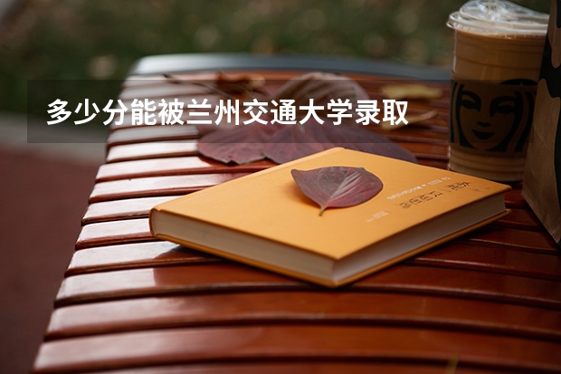 多少分能被兰州交通大学录取