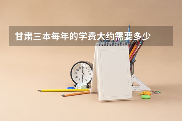 甘肃三本每年的学费大约需要多少