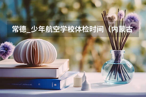 常德_少年航空学校体检时间（内蒙古华北空军高考招飞初选地区时间锡林郭勒盟和乌兰察布盟）