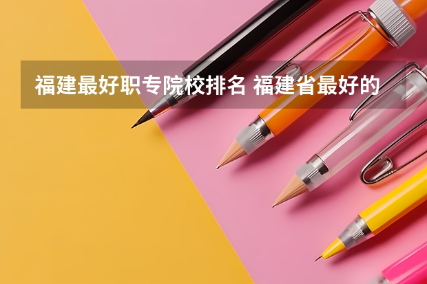 福建最好职专院校排名 福建省最好的大专学校排名