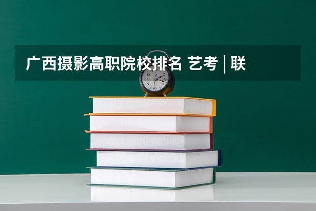 广西摄影高职院校排名 艺考 | 联考和文化成绩变得越来越重要，艺考上大学可不简单