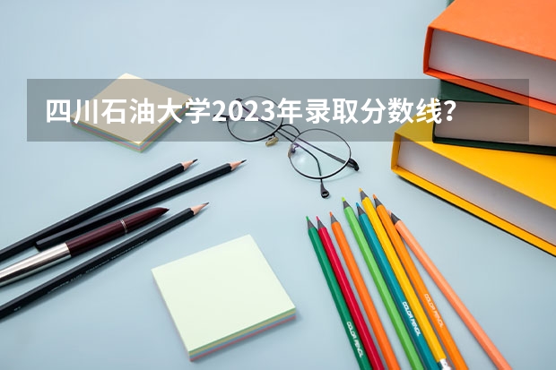 四川石油大学2023年录取分数线？（中国石油大学录取分数线）