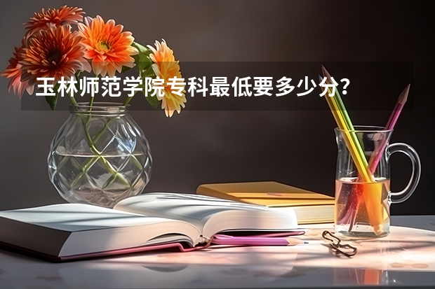 玉林师范学院专科最低要多少分？