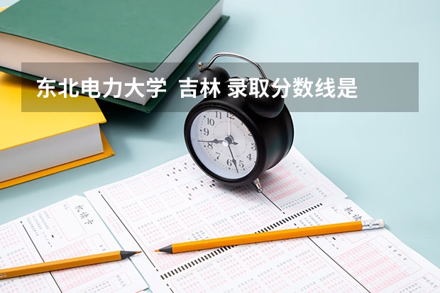 东北电力大学  吉林 录取分数线是多少？