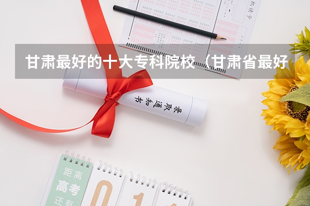 甘肃最好的十大专科院校（甘肃省最好的专科学校）