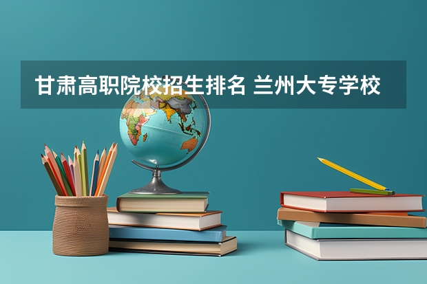 甘肃高职院校招生排名 兰州大专学校排名