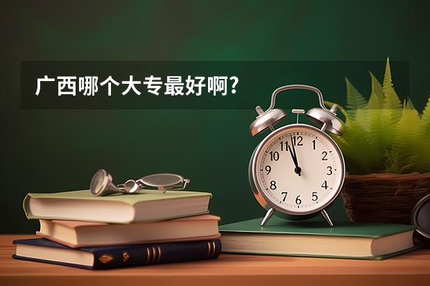 广西哪个大专最好啊?
