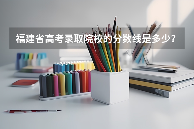 福建省高考录取院校的分数线是多少？